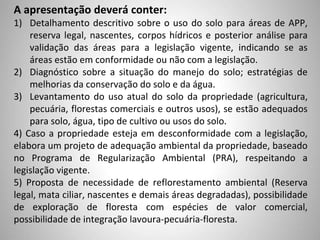 A apresentação deverá conter:
1) Detalhamento descritivo sobre o uso do solo para áreas de APP,
reserva legal, nascentes, corpos hídricos e posterior análise para
validação das áreas para a legislação vigente, indicando se as
áreas estão em conformidade ou não com a legislação.
2) Diagnóstico sobre a situação do manejo do solo; estratégias de
melhorias da conservação do solo e da água.
3) Levantamento do uso atual do solo da propriedade (agricultura,
pecuária, florestas comerciais e outros usos), se estão adequados
para solo, água, tipo de cultivo ou usos do solo.
4) Caso a propriedade esteja em desconformidade com a legislação,
elabora um projeto de adequação ambiental da propriedade, baseado
no Programa de Regularização Ambiental (PRA), respeitando a
legislação vigente.
5) Proposta de necessidade de reflorestamento ambiental (Reserva
legal, mata ciliar, nascentes e demais áreas degradadas), possibilidade
de exploração de floresta com espécies de valor comercial,
possibilidade de integração lavoura-pecuária-floresta.
 