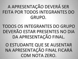TODOS OS INTEGRANTES DO GRUPO
DEVERÃO ESTAR PRESENTES NO DIA
DA APRESENTAÇÃO FINAL.
O ESTUDANTE QUE SE AUSENTAR
NA APRESENTAÇÃO FINAL FICARÁ
COM NOTA ZERO.
A APRESENTAÇÃO DEVERÁ SER
FEITA POR TODOS INTEGRANTES DO
GRUPO.
 