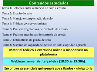 Conteúdos estudados
Tema 1: Relações entre o manejo do solo e erosão
Tema 2: Erosão do solo
Tema 3: Manejo e compactação do solo
Tema 4: Práticas conservacionistas
Tema 5: Práticas vegetativas de controle de erosão
Tema 6: Práticas mecânicas de controle de erosão
Tema 7: Estimativas de perda de solo
Tema 8: Sistema de capacidade de uso do solo e aptidão agrícola
Material teórico + exercícios online = Disponíveis na
plataforma
Webinars semanais: terça-feira (18:30 às 19:30h).
Encontros presenciais quinzenais aos sábados - obrigatória
 