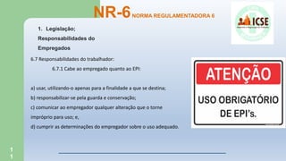 1
1
NR-6NORMA REGULAMENTADORA 6
1. Legislação;
Responsabilidades do
Empregados
6.7 Responsabilidades do trabalhador:
6.7.1 Cabe ao empregado quanto ao EPI:
a) usar, utilizando-o apenas para a finalidade a que se destina;
b) responsabilizar-se pela guarda e conservação;
c) comunicar ao empregador qualquer alteração que o torne
impróprio para uso; e,
d) cumprir as determinações do empregador sobre o uso adequado.
 