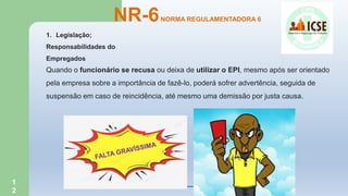1
2
NR-6NORMA REGULAMENTADORA 6
1. Legislação;
Responsabilidades do
Empregados
Quando o funcionário se recusa ou deixa de utilizar o EPI, mesmo após ser orientado
pela empresa sobre a importância de fazê-lo, poderá sofrer advertência, seguida de
suspensão em caso de reincidência, até mesmo uma demissão por justa causa.
 