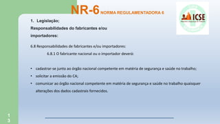 1
3
NR-6NORMA REGULAMENTADORA 6
1. Legislação;
Responsabilidades do fabricantes e/ou
importadores:
6.8 Responsabilidades de fabricantes e/ou importadores:
6.8.1 O fabricante nacional ou o importador deverá:
• cadastrar-se junto ao órgão nacional competente em matéria de segurança e saúde no trabalho;
• solicitar a emissão do CA;
• comunicar ao órgão nacional competente em matéria de segurança e saúde no trabalho quaisquer
alterações dos dados cadastrais fornecidos.
 