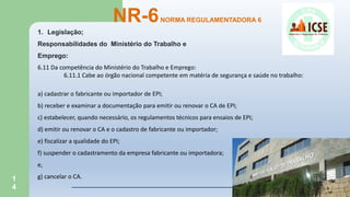 1
4
NR-6NORMA REGULAMENTADORA 6
1. Legislação;
Responsabilidades do Ministério do Trabalho e
Emprego:
6.11 Da competência do Ministério do Trabalho e Emprego:
6.11.1 Cabe ao órgão nacional competente em matéria de segurança e saúde no trabalho:
a) cadastrar o fabricante ou importador de EPI;
b) receber e examinar a documentação para emitir ou renovar o CA de EPI;
c) estabelecer, quando necessário, os regulamentos técnicos para ensaios de EPI;
d) emitir ou renovar o CA e o cadastro de fabricante ou importador;
e) fiscalizar a qualidade do EPI;
f) suspender o cadastramento da empresa fabricante ou importadora;
e,
g) cancelar o CA.
 