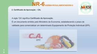 1
5
2. Certificado de Aprovação – CA;
NR-6NORMA REGULAMENTADORA 6
A sigla ‘CA’ significa Certificado de Aprovação.
É um documento emitido pelo Ministério da Economia, estabelecendo o prazo de
validade para comercializar um determinado Equipamento de Proteção Individual (EPI).
 