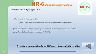 1
6
2. Certificado de Aprovação – CA;
NR-6NORMA REGULAMENTADORA 6
6.9 Certificado de Aprovação – CA:
6.9.1 Para fins de comercialização o CA concedido aos EPI terá validade:
a) de 5 (cinco) anos, para aqueles equipamentos com laudos de ensaio que não tenham
sua conformidade avaliada no âmbito do SINMETRO;
É vetado a comercialização de EPI’s com número de CA vencido.
 