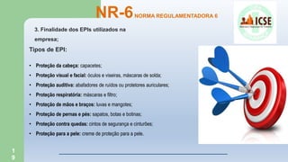 1
9
NR-6NORMA REGULAMENTADORA 6
3. Finalidade dos EPIs utilizados na
empresa;
Tipos de EPI:
• Proteção da cabeça: capacetes;
• Proteção visual e facial: óculos e viseiras, máscaras de solda;
• Proteção auditiva: abafadores de ruídos ou protetores auriculares;
• Proteção respiratória: máscaras e filtro;
• Proteção de mãos e braços: luvas e mangotes;
• Proteção de pernas e pés: sapatos, botas e botinas;
• Proteção contra quedas: cintos de segurança e cinturões;
• Proteção para a pele: creme de proteção para a pele.
 
