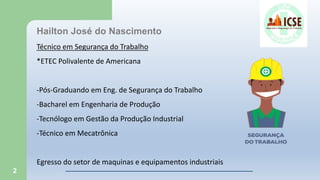 2
Hailton José do Nascimento
Técnico em Segurança do Trabalho
*ETEC Polivalente de Americana
-Pós-Graduando em Eng. de Segurança do Trabalho
-Bacharel em Engenharia de Produção
-Tecnólogo em Gestão da Produção Industrial
-Técnico em Mecatrônica
Egresso do setor de maquinas e equipamentos industriais
 