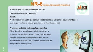 2
1
4. Riscos por não uso ou indevido do EPI;
NR-6NORMA REGULAMENTADORA 6
Consequências para a empresa
Multas
A empresa precisa obrigar os seus colaboradores a utilizar os equipamentos de
que pagar multas se houver perícia nos ambientes de risco.
Processos judiciais, indenizações e pensões
Além de sofrer penalidades administrativas, a
empresa pode chegar a responder judicialmente
pelo fornecimento inadequado de EPIs em seu
ambiente de trabalho, ou por falta de orientações
por parte do empregador.
 