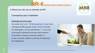 2
2
4. Riscos por não uso ou indevido do EPI;
NR-6NORMA REGULAMENTADORA 6
Consequências para o trabalhador
Demissão por justa causa
De acordo com o art. 158 da Lei 6.514/77, que torna
utilização de EPIs quando houver riscos na função,
do empregado a recusa injustificada: […] b) ao uso
de proteção individual fornecidos pela empresa”.
É permitido à empresa, portanto, demitir o
se ele se recusar a aderir as normas de segurança
leis trabalhistas.
 
