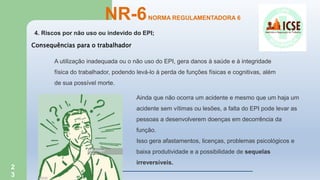 2
3
4. Riscos por não uso ou indevido do EPI;
NR-6NORMA REGULAMENTADORA 6
A utilização inadequada ou o não uso do EPI, gera danos à saúde e à integridade
física do trabalhador, podendo levá-lo à perda de funções físicas e cognitivas, além
de sua possível morte.
Ainda que não ocorra um acidente e mesmo que um haja um
acidente sem vítimas ou lesões, a falta do EPI pode levar as
pessoas a desenvolverem doenças em decorrência da
função.
Isso gera afastamentos, licenças, problemas psicológicos e
baixa produtividade e a possibilidade de sequelas
irreversíveis.
Consequências para o trabalhador
 
