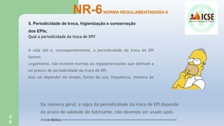 2
6
5. Periodicidade de troca, higienização e conservação
dos EPIs;
NR-6NORMA REGULAMENTADORA 6
Qual a periodicidade da troca de EPI?
A vida útil e, consequentemente, a periodicidade da troca de EPI
fatores.
Legalmente, não existem normas ou regulamentações que definam a
ou prazos de periodicidade da troca de EPI.
Isso vai depender do tempo, forma de uso, frequência, maneira de
De maneira geral, a regra da periodicidade da troca de EPI depende
do prazo de validade do fabricante, não devendo ser usado após
essa data.
 