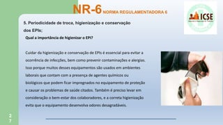 2
7
5. Periodicidade de troca, higienização e conservação
dos EPIs;
NR-6NORMA REGULAMENTADORA 6
Qual a importância de higienizar o EPI?
Cuidar da higienização e conservação de EPIs é essencial para evitar a
ocorrência de infecções, bem como prevenir contaminações e alergias.
Isso porque muitos desses equipamentos são usados em ambientes
laborais que contam com a presença de agentes químicos ou
biológicos que podem ficar impregnados no equipamento de proteção
e causar os problemas de saúde citados. Também é preciso levar em
consideração o bem-estar dos colaboradores, e a correta higienização
evita que o equipamento desenvolva odores desagradáveis.
 