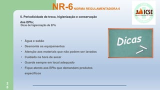 2
8
5. Periodicidade de troca, higienização e conservação
dos EPIs;
NR-6NORMA REGULAMENTADORA 6
Dicas de higienização de EPIs
• Água e sabão
• Desmonte os equipamentos
• Atenção aos materiais que não podem ser lavados
• Cuidado na hora de secar
• Guarde sempre em local adequado
• Fique atento aos EPIs que demandam produtos
específicos
 