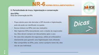 2
9
5. Periodicidade de troca, higienização e conservação
dos EPIs;
NR-6NORMA REGULAMENTADORA 6
Dicas de conservação de EPIs
• Fique atento para não derrubar o EPI durante a higienização,
pois ele pode ser danificado na queda;
• Nunca misture os EPIs com seu vestuário;
• Não higienize EPIs descartáveis com o intuito de reaproveitá-
los. Eles devem sempre ser descartados após o uso;
• No caso dos calçados de segurança, utilize pó antisséptico
diariamente para garantir uma higienização mais eficiente;
• Não compartilhe os EPIs, pois, como o próprio nome diz, eles
são de uso individual.
 