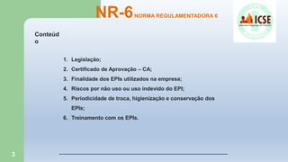 3
1. Legislação;
2. Certificado de Aprovação – CA;
3. Finalidade dos EPIs utilizados na empresa;
4. Riscos por não uso ou uso indevido do EPI;
5. Periodicidade de troca, higienização e conservação dos
EPIs;
6. Treinamento com os EPIs.
NR-6NORMA REGULAMENTADORA 6
Conteúd
o
 