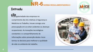4
Introdu
ção
NR-6NORMA REGULAMENTADORA 6
A obrigatoriedade das empresas no
cumprimento das leis relativas à Segurança e
Medicina no Trabalho, trouxe consigo uma
preocupação em se evitar acidentes ou doenças
ocupacionais. As inovações tecnológicas
constantes e o compartilhamento de
informações sobre prevenção destes riscos
tornou-se decisivo para melhorar a qualidade
de vida no ambiente de trabalho.
 