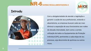 5
Introdu
ção
NR-6NORMA REGULAMENTADORA 6
Com a obrigatoriedade de atender a legislação e
garantir a saúde de seus profissionais, evitando o
absenteísmo, as empresas buscam cada vez mais
diminuir a exposição de seus funcionários aos ruídos
de elevada intensidade, bem como a correta
utilização de todos os Equipamentos de Proteção
Individual (EPI), pertinentes a cada etapa de seu
processo, seja decorrente de químicas ou outros
riscos.
 
