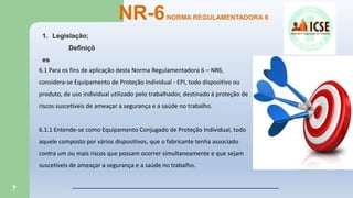 7
NR-6NORMA REGULAMENTADORA 6
6.1 Para os fins de aplicação desta Norma Regulamentadora 6 – NR6,
considera-se Equipamento de Proteção Individual - EPI, todo dispositivo ou
produto, de uso individual utilizado pelo trabalhador, destinado à proteção de
riscos suscetíveis de ameaçar a segurança e a saúde no trabalho.
6.1.1 Entende-se como Equipamento Conjugado de Proteção Individual, todo
aquele composto por vários dispositivos, que o fabricante tenha associado
contra um ou mais riscos que possam ocorrer simultaneamente e que sejam
suscetíveis de ameaçar a segurança e a saúde no trabalho.
1. Legislação;
Definiçõ
es
 