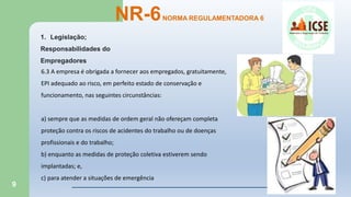 9
NR-6NORMA REGULAMENTADORA 6
1. Legislação;
Responsabilidades do
Empregadores
6.3 A empresa é obrigada a fornecer aos empregados, gratuitamente,
EPI adequado ao risco, em perfeito estado de conservação e
funcionamento, nas seguintes circunstâncias:
a) sempre que as medidas de ordem geral não ofereçam completa
proteção contra os riscos de acidentes do trabalho ou de doenças
profissionais e do trabalho;
b) enquanto as medidas de proteção coletiva estiverem sendo
implantadas; e,
c) para atender a situações de emergência
 