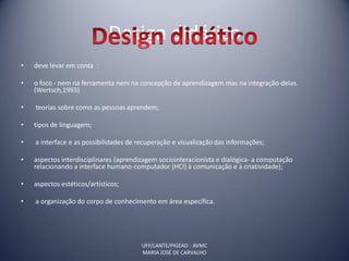 Design didático
•   deve levar em conta :

•   o foco - nem na ferramenta nem na concepção de aprendizagem mas na integração delas.
    (Wertsch,1993)

•   teorias sobre como as pessoas aprendem;

•   tipos de linguagem;

•   a interface e as possibilidades de recuperação e visualização das informações;

•   aspectos interdisciplinares (aprendizagem sociointeracionista e dialógica- a computação
    relacionando a interface humano-computador (HCI) à comunicação e à criatividade);

•   aspectos estéticos/artísticos;

•   a organização do corpo de conhecimento em área específica.




                                        UFF/LANTE/PIGEAD - AVMC
                                        MARIA JOSÉ DE CARVALHO
 
