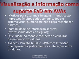 Visualização e informação como
         suporte EaD em AVAs
• Motivos para usar mais imagens: menos custo
  impressos (muitos dados condensados e o
  sistema visual humano treinado para reconhecer
  padrões);
• possibilidade de informação sensível
  (expressando dores e alegrias);
• Dificuldade no moodle recuperar e visualizar
  desempenho dos alunos.
• Avanços: Projeto TelEduc - AVA com InterMap
  que representa graficamente as interações entre
  os alunos.
                   UFF/LANTE/PIGEAD - AVMC
                   MARIA JOSÉ DE CARVALHO
 