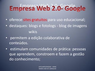 Empresa Web 2.0- Google

• oferece sites gratuitos para uso educacional;
• destaques: blogs e fotologs - blog de imagens
              wikis
• permitem a edição colaborativa de
  conteúdos.
• estimulam comunidades de prática: pessoas
  que aprendem, constroem e fazem a gestão
  do conhecimento;
                   UFF/LANTE/PIGEAD - AVMC
                   MARIA JOSÉ DE CARVALHO
 