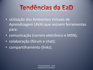 Tendências da EaD
• utilização dos Ambientes Virtuais de
  Aprendizagem (AVA) que reúnem ferramentas
  para:
• comunicação (correio eletrônico e MSN);
• colaboração (fórum e chat);
• compartilhamento (links).



                 UFF/LANTE/PIGEAD - AVMC
                 MARIA JOSÉ DE CARVALHO
 