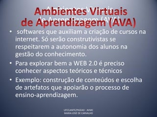 Ambientes Virtuais
         de Aprendizagem (AVA)
• softwares que auxiliam a criação de cursos na
  internet. Só serão construtivistas se
  respeitarem a autonomia dos alunos na
  gestão do conhecimento.
• Para explorar bem a WEB 2.0 é preciso
  conhecer aspectos teóricos e técnicos
• Exemplo: construção de conteúdos e escolha
  de artefatos que apoiarão o processo de
  ensino-aprendizagem.

                  UFF/LANTE/PIGEAD - AVMC
                  MARIA JOSÉ DE CARVALHO
 