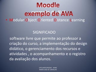 Moodle
             exemplo de AVA
• Modular Object Oriented Distance Learning

                SIGNIFICADO
 software livre que permite ao professor a
 criação do curso, a implementação do design
 didático, o gerenciamento dos recursos e
 atividades , o acompanhamento e o registro
 da avaliação dos alunos.
                  UFF/LANTE/PIGEAD - AVMC
                  MARIA JOSÉ DE CARVALHO
 