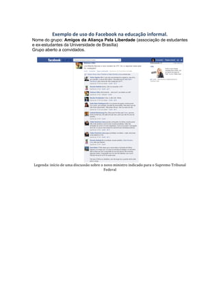  
Exemplo	
  de	
  uso	
  do	
  Facebook	
  na	
  educação	
  informal.	
  
Nome do grupo: Amigos da Aliança Pela Liberdade (associação de estudantes
e ex-estudantes da Universidade de Brasília)
Grupo aberto a convidados.
	
  
	
  
Legenda:	
  início	
  de	
  uma	
  discussão	
  sobre	
  o	
  novo	
  ministro	
  indicado	
  para	
  o	
  Supremo	
  Tribunal	
  
Federal	
  
	
  
 
