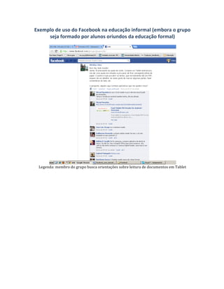 Exemplo	
  de	
  uso	
  do	
  Facebook	
  na	
  educação	
  informal	
  (embora	
  o	
  grupo	
  
seja	
  formado	
  por	
  alunos	
  oriundos	
  da	
  educação	
  formal)	
  
	
  
	
  
Legenda:	
  membro	
  do	
  grupo	
  busca	
  orientações	
  sobre	
  leitura	
  de	
  documentos	
  em	
  Tablet	
  
	
  
 
