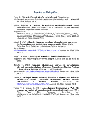 Referências	
  Bibliográficas	
  
Fraga, N. Educação Formal, Não-Formal e Informal. Disponível em
http://www.slideshare.net/nfraga/educao-formal-noformal-e-informal. Acessível
em 25 de maio de 2013.
Gadotti, M.(2005). A Questão da Educação Formal/Não-Formal, Institut
International des Droits de L’enfant - Droit à l’éducation: solution à tous les
problèmes ou problème sans solution?
Disponível em:
http://www.virtual.ufc.br/solar/aula_link/llpt/A_a_H/estrutura_politica_gestao_
organizacional/aula_01/imagens/01/Educacao_Formal_Nao_Formal_2005.pd
f. Acesso em 25 de maio de 2013.
Juliani, D. et al. Utilização das redes sociais na educação: guia para o uso
do Facebook em uma instituição de ensino superior, Universidade
Federal de Santa Catarina e Universidade Federal de Lavras.
Disponível em:
http://www.cinted.ufrgs.br/ciclo20/artigos/10b-douglas.pdf. Acesso em 25 de maio
de 2013.
Nova, C. & Alves, L. Educação à distância: Limites e possibilidades
Disponível em: http://lynn.pro.br/pdf/livro_ead.pdf. Acesso em 25 de maio de
2013.
Reinehr, R. (2012) Recursos educacionais abertos na aprendizagem
informal e no autodidatismo - Recursos Educacionais Abertos, Práticas
Colaborativas e Politicas Públicas. (1ª ed.) São Paulo.
Disponível em: http://www.livrorea.net.br/livro/home.html. Acesso em 25 de maio
de 2013.
Santos, A. Educação Aberta: histórico, práticas e o contexto dos recursos
educacionais abertos - Recursos Educacionais Abertos, Práticas
Colaborativas e Politicas Públicas. Disponível em:
http://www.livrorea.net.br/livro/home.html. Acesso em 25 de maio de 2013.
Torres, T. & Amaral, S. (2011) Aprendizagem Colaborativa e Web 2.0:
proposta de modelo de organização de conteúdos interativos - ETD –
Educ. Tem. Dig., Campinas. Disponível em:
http://educa.fcc.org.br/pdf/etd/v12n03/v12n03a06.pdf. Acesso em 25 de maio
de 2013.
	
  
 