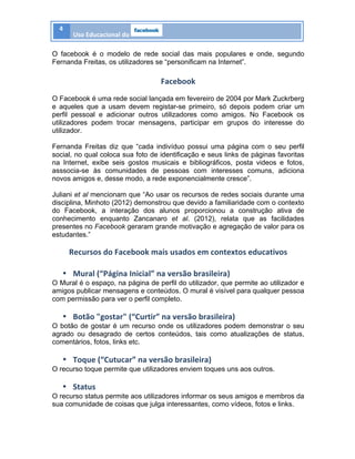 4	
  
Uso	
  Educacional	
  do	
   	
  
	
  
O facebook é o modelo de rede social das mais populares e onde, segundo
Fernanda Freitas, os utilizadores se “personificam na Internet”.
Facebook	
  
O Facebook é uma rede social lançada em fevereiro de 2004 por Mark Zuckrberg
e aqueles que a usam devem registar-se primeiro, só depois podem criar um
perfil pessoal e adicionar outros utilizadores como amigos. No Facebook os
utilizadores podem trocar mensagens, participar em grupos do interesse do
utilizador.
Fernanda Freitas diz que “cada indivíduo possui uma página com o seu perfil
social, no qual coloca sua foto de identificação e seus links de páginas favoritas
na Internet, exibe seis gostos musicais e bibliográficos, posta videos e fotos,
asssocia-se às comunidades de pessoas com interesses comuns, adiciona
novos amigos e, desse modo, a rede exponencialmente cresce”.
Juliani et al mencionam que “Ao usar os recursos de redes sociais durante uma
disciplina, Minhoto (2012) demonstrou que devido a familiaridade com o contexto
do Facebook, a interação dos alunos proporcionou a construção ativa de
conhecimento enquanto Zancanaro et al. (2012), relata que as facilidades
presentes no Facebook geraram grande motivação e agregação de valor para os
estudantes.”
Recursos	
  do	
  Facebook	
  mais	
  usados	
  em	
  contextos	
  educativos	
  
	
  
• Mural	
  (“Página	
  Inicial”	
  na	
  versão	
  brasileira)	
  
O Mural é o espaço, na página de perfil do utilizador, que permite ao utilizador e
amigos publicar mensagens e conteúdos. O mural é visível para qualquer pessoa
com permissão para ver o perfil completo.
• Botão	
  "gostar"	
  (“Curtir”	
  na	
  versão	
  brasileira)	
  
O botão de gostar é um recurso onde os utilizadores podem demonstrar o seu
agrado ou desagrado de certos conteúdos, tais como atualizações de status,
comentários, fotos, links etc.
• Toque	
  (“Cutucar”	
  na	
  versão	
  brasileira)	
  
O recurso toque permite que utilizadores enviem toques uns aos outros.
• Status	
  
O recurso status permite aos utilizadores informar os seus amigos e membros da
sua comunidade de coisas que julga interessantes, como vídeos, fotos e links.
 