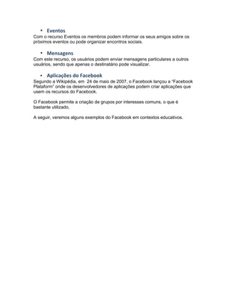 • Eventos	
  
Com o recurso Eventos os membros podem informar os seus amigos sobre os
próximos eventos ou pode organizar encontros sociais.
• Mensagens	
  
Com este recurso, os usuários podem enviar mensagens particulares a outros
usuários, sendo que apenas o destinatário pode visualizar.
• Aplicações	
  do	
  Facebook
Segundo a Wikipédia, em 24 de maio de 2007, o Facebook lançou a “Facebook
Plataform” onde os desenvolvedores de aplicações podem criar aplicações que
usem os recursos do Facebook.
O Facebook permite a criação de grupos por interesses comuns, o que é
bastante utilizado.
A seguir, veremos alguns exemplos do Facebook em contextos educativos.
 