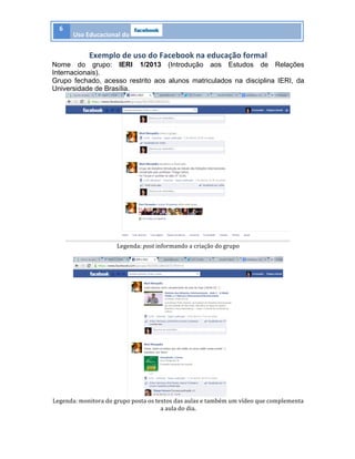 6	
  
Uso	
  Educacional	
  do	
   	
  
	
  
Exemplo	
  de	
  uso	
  do	
  Facebook	
  na	
  educação	
  formal	
  
Nome do grupo: IERI 1/2013 (Introdução aos Estudos de Relações
Internacionais).
Grupo fechado, acesso restrito aos alunos matriculados na disciplina IERI, da
Universidade de Brasília.
	
  
Legenda:	
  post	
  informando	
  a	
  criação	
  do	
  grupo	
  
	
  
	
  
Legenda:	
  monitora	
  do	
  grupo	
  posta	
  os	
  textos	
  das	
  aulas	
  e	
  também	
  um	
  vídeo	
  que	
  complementa	
  
a	
  aula	
  do	
  dia.	
  
 
