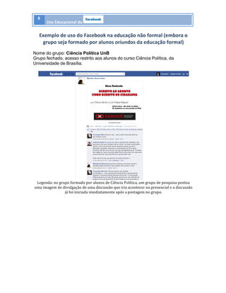 8	
  
Uso	
  Educacional	
  do	
   	
  
	
  
Exemplo	
  de	
  uso	
  do	
  Facebook	
  na	
  educação	
  não	
  formal	
  (embora	
  o	
  
grupo	
  seja	
  formado	
  por	
  alunos	
  oriundos	
  da	
  educação	
  formal)	
  
Nome do grupo: Ciência Política UnB
Grupo fechado, acesso restrito aos alunos do curso Ciência Política, da
Universidade de Brasília.
	
  
	
  
Legenda:	
  no	
  grupo	
  formado	
  por	
  alunos	
  de	
  Ciência	
  Política,	
  um	
  grupo	
  de	
  pesquisa	
  postou	
  
uma	
  imagem	
  de	
  divulgação	
  de	
  uma	
  discussão	
  que	
  iria	
  acontecer	
  no	
  presencial	
  e	
  a	
  discussão	
  
já	
  foi	
  iniciada	
  imediatamente	
  após	
  a	
  postagem	
  no	
  grupo.	
  
	
  
	
  
	
  
 