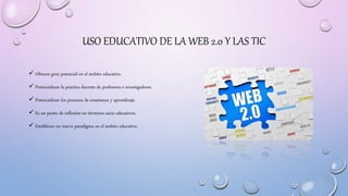USO EDUCATIVO DE LA WEB 2.0 Y LAS TIC
 Ofrecen gran potencial en el ámbito educativo.
 Potencializan la práctica docente...