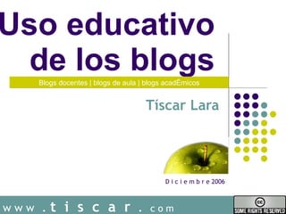 Uso educativo  de los blogs  Tíscar Lara w w w   .  t  i  s  c  a  r   .  c o m Blogs docentes | blogs de aula | blogs acad émicos D i c i e m b r e 2006 