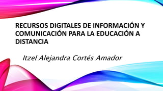 RECURSOS DIGITALES DE INFORMACIÓN Y
COMUNICACIÓN PARA LA EDUCACIÓN A
DISTANCIA
Itzel Alejandra Cortés Amador
 