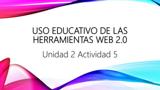 USO EDUCATIVO DE LAS
HERRAMIENTAS WEB 2.0
Unidad 2 Actividad 5
 