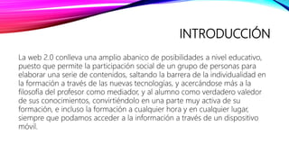 INTRODUCCIÓN
La web 2.0 conlleva una amplio abanico de posibilidades a nivel educativo,
puesto que permite la participación social de un grupo de personas para
elaborar una serie de contenidos, saltando la barrera de la individualidad en
la formación a través de las nuevas tecnologías, y acercándose más a la
filosofía del profesor como mediador, y al alumno como verdadero valedor
de sus conocimientos, convirtiéndolo en una parte muy activa de su
formación, e incluso la formación a cualquier hora y en cualquier lugar,
siempre que podamos acceder a la información a través de un dispositivo
móvil.
 