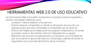 HERRAMIENTAS WEB 2.0 DE USO EDUCATIVO
Las herramientas Web 2.0 pueden incorporarse a la práctica docente ayudando a
resolver necesidades didácticas como:
o Compartir material didáctico a los alumnos.
o Generar espacios compartidos en donde se almacenen recursos de una
asignatura para que sean comentados y enriquecidos por los alumnos.
o Entorno de trabajo para la elaboración de proyectos colaborativos, en donde
se puedan construir documentos entre los integrantes de un equipo.
o Repositorio de recursos correspondientes a un proyecto, con la finalidad de
que se encuentre al alcance de todos los involucrados; además de facilitar el
seguimiento con la consulta del histórico de las versiones.
 