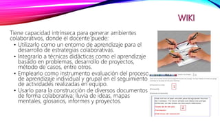 WIKI
Tiene capacidad intrínseca para generar ambientes
colaborativos, donde el docente puede:
• Utilizarlo como un entorno de aprendizaje para el
desarrollo de estrategias colaborativas.
• Integrarlo a técnicas didácticas como el aprendizaje
basado en problemas, desarrollo de proyectos,
método de casos, entre otros.
• Emplearlo como instrumento evaluación del proceso
de aprendizaje individual y grupal en el seguimiento
de actividades realizadas en equipo.
• Usarlo para la construcción de diversos documentos
de forma colaborativa: lluvia de ideas, mapas
mentales, glosarios, informes y proyectos.
 