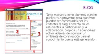 BLOG
Tanto maestros como alumnos pueden
publicar sus proyectos para que éstos
puedan ser comentados por los
visitantes al blog. Fomenta en los
estudiantes la participación y la
colaboración, propicia un aprendizaje
activo, además de significar un
ambiente de construcción para el
conocimiento que se está generando.
 