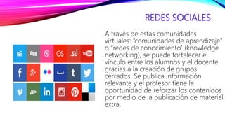 REDES SOCIALES
A través de estas comunidades
virtuales: “comunidades de aprendizaje”
o “redes de conocimiento” (knowledge
networking), se puede fortalecer el
vínculo entre los alumnos y el docente
gracias a la creación de grupos
cerrados. Se publica información
relevante y el profesor tiene la
oportunidad de reforzar los contenidos
por medio de la publicación de material
extra.
 