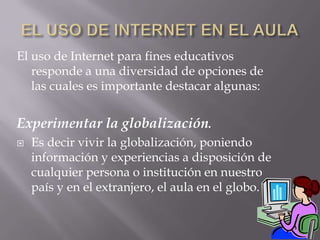 EL USO DE INTERNET EN EL AULAEl uso de Internet para fines educativos responde a una diversidad de opciones de las cuales es importante destacar algunas:Experimentar la globalización.Es decir vivir la globalización, poniendo información y experiencias a disposición de cualquier persona o institución en nuestro país y en el extranjero, el aula en el globo.