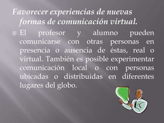 Favorecer experiencias de nuevas formas de comunicación virtual.El profesor y alumno pueden comunicarse con otras personas en presencia o ausencia de éstas, real o virtual. También es posible experimentar comunicación local o con personas ubicadas o distribuidas en diferentes lugares del globo. 