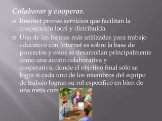 Colaborar y cooperar.Internet provee servicios que facilitan la cooperación local y distribuida. Una de las formas más utilizadas para trabajo educativo con Internet es sobre la base de proyectos y estos se desarrollan principalmente como una acción colaborativa y cooperativa, donde el objetivo final sólo se logra si cada uno de los miembros del equipo de trabajo logran su rol específico en bien de una meta común.