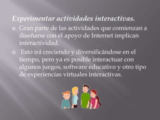Experimentar actividades interactivas.Gran parte de las actividades que comienzan a diseñarse con el apoyo de Internet implican interactividad.Esto irá creciendo y diversificándose en el tiempo, pero ya es posible interactuar con algunos juegos, software educativo y otro tipo de experiencias virtuales interactivas.
