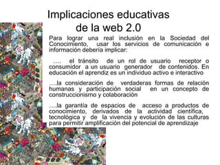 Para lograr una real inclusión en la Sociedad del
Conocimiento, usar los servicios de comunicación e
información debería implicar:
…. el tránsito de un rol de usuario receptor o
consumidor a un usuario generador de contenidos. En
educación el aprendiz es un individuo activo e interactivo
….la consideración de verdaderas formas de relación
humanas y participación social en un concepto de
construccionismo y colaboración
….la garantía de espacios de acceso a productos de
conocimiento, derivados de la actividad científica,
tecnológica y de la vivencia y evolución de las culturas
para permitir amplificación del potencial de aprendizaje
Implicaciones educativas
de la web 2.0
 